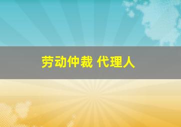 劳动仲裁 代理人